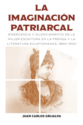 La Imaginación Patriarcal: Emergencia Y Silenciamento de la Mujer Escritora En La Prensa Y La Literatura Ecuatorianas, 1860-1900 by Grijalva, Juan Carlos