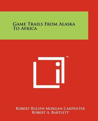 Game Trails from Alaska to Africa by Carpenter, Robert Ruliph Morgan