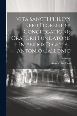 Vita Sancti Philippi Nerii Florentini Congregationis Oratorii Fundatoris In Annos Digesta... Antonio Gallonio by Gallonio, Antonio