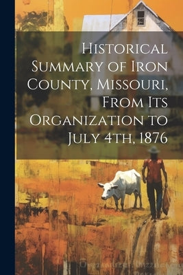 Historical Summary of Iron County, Missouri, From Its Organization to July 4th, 1876 by Anonymous