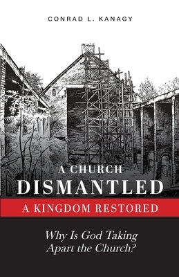 A Church Dismantled-A Kingdom Restored: Why Is God Taking Apart the Church? by Kanagy, Conrad L.