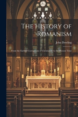 The History of Romanism: From the Earliest Corruptions of Christianity to the Present Time by Dowling, John