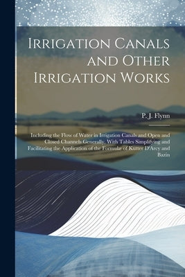 Irrigation Canals and Other Irrigation Works: Including the Flow of Water in Irrigation Canals and Open and Closed Channels Generally, With Tables Sim by Flynn, P. J. (Patrick John)