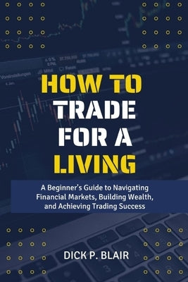 How To Trade For A Living: A Beginner's Guide to Navigating Financial Markets, Building Wealth, and Achieving Trading Success by P. Blair, Dick