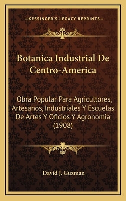 Botanica Industrial De Centro-America: Obra Popular Para Agricultores, Artesanos, Industriales Y Escuelas De Artes Y Oficios Y Agronomia (1908) by Guzman, David J.