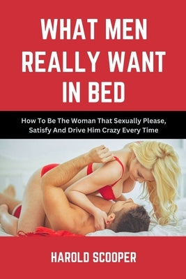 What Men Really Want in Bed: How to Be the Woman That Sexually Please, Satisfy and Drive Him Crazy by Scooper, Harold