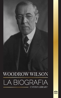 Woodrow Wilson: La biografía del 28° presidente moralista estadounidense, sus afanes propagandísticos y una nueva democracia by Library, United