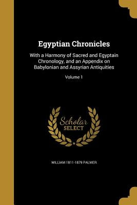 Egyptian Chronicles: With a Harmony of Sacred and Egyptain Chronology, and an Appendix on Babylonian and Assyrian Antiquities; Volume 1 by Palmer, William 1811-1879