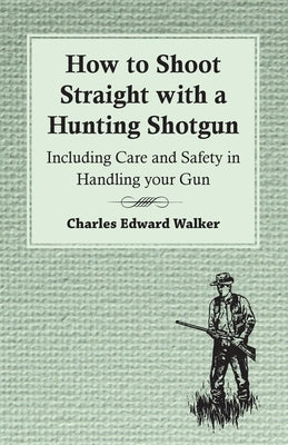 How to Shoot Straight with a Hunting Shotgun - Including Care and Safety in Handling Your Gun by Walker, Charles Edward