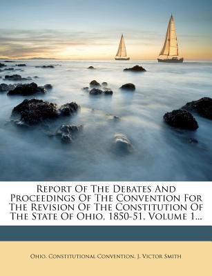 Report Of The Debates And Proceedings Of The Convention For The Revision Of The Constitution Of The State Of Ohio, 1850-51, Volume 1... by Convention, Ohio Constitutional