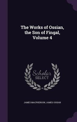The Works of Ossian, the Son of Fingal, Volume 4 by MacPherson, James
