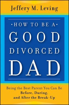 How to be a Good Divorced Dad: Being the Best Parent You Can Be Before, During and After the Break-Up by Leving, Jeffery M.