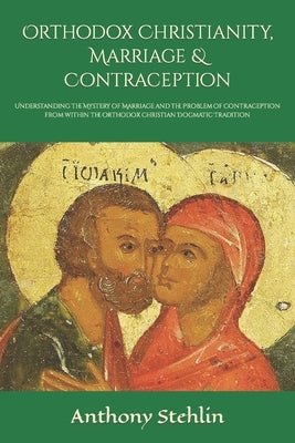 Orthodox Christianity, Marriage & Contraception: Understanding the Mystery of Marriage and the Problem of Contraception from within the Orthodox Chris by Stehlin, Anthony