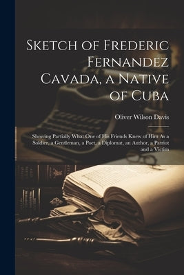 Sketch of Frederic Fernandez Cavada, a Native of Cuba: Showing Partially What One of His Friends Knew of Him As a Soldier, a Gentleman, a Poet, a Dipl by Davis, Oliver Wilson