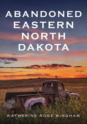 Abandoned Eastern North Dakota: Pure Decay of the Peace Garden State by Bingham, Katherine Rose