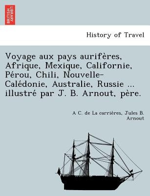 Voyage Aux Pays Aurife Res, Afrique, Mexique, Californie, Pe Rou, Chili, Nouvelle-Cale Donie, Australie, Russie ... Illustre Par J. B. Arnout, Pe Re. by La Carrie Res, A. C. De
