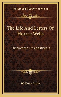 The Life And Letters Of Horace Wells: Discoverer Of Anesthesia by Archer, W. Harry