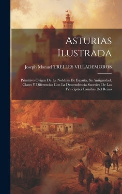 Asturias Ilustrada: Primitivo Origen De La Nobleza De España, Su Antiguedad, Clases Y Diferencias Con La Descendencia Sucesiva De Las Prin by Joseph Manuel Trelles Villademoros