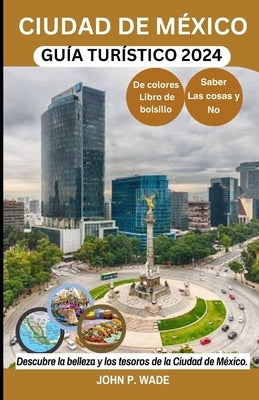 Ciudad de México Guía Turístico 2024: Ciudad de México para principiantes: mapas, direcciones, principales atracciones, alojamiento, aeropuertos, banc by Wade, John P.
