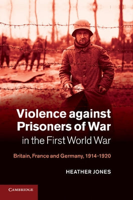 Violence Against Prisoners of War in the First World War: Britain, France and Germany, 1914 1920 by Jones, Heather