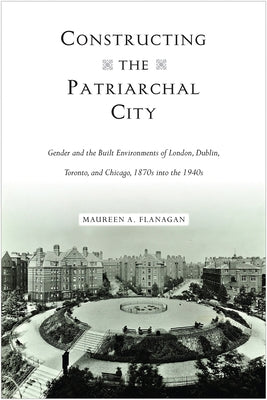 Constructing the Patriarchal City: Gender and the Built Environments of London, Dublin, Toronto, and Chicago, 1870s into the 1940s by Flanagan, Maureen A.