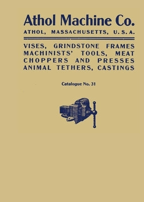Athol Machine Co. Vises, Grindstone Frames, Machinists' Tools, Meat Choppers and Presses, Animal Tethers, Castings: Catalogue No. 31 by Athol Machine Company