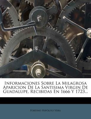 Informaciones Sobre La Milagrosa Aparicion De La Santisima Virgin De Guadalupe, Recibidas En 1666 Y 1723... by Vera, Fortino Hipolito