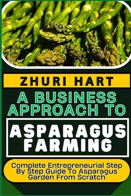A Business Approach to Asparagus Farming: Complete Entrepreneurial Step By Step Guide To Asparagus Garden From Scratch by Hart, Zhuri