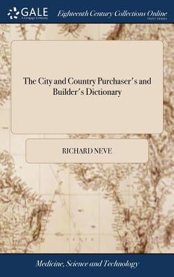 The City and Country Purchaser's and Builder's Dictionary: Or, the Complete Builder's Guide. ... Originally Written and Compiled by Richard Neve, Phil by Neve, Richard