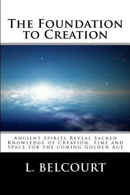 The Foundation to Creation: Ancient Spirits Reveal Sacred Knowledge of Creation, Time, and Space for the Coming Golden Age by Belcourt, L. D.