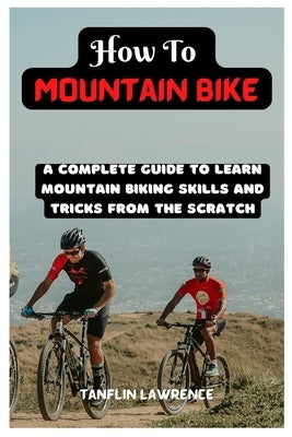How To Mountain Bike: A Complete Guide To Learn Mountain Biking Skills And Tricks From The Scratch by Lawrence, Tanflin