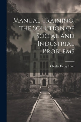 Manual Training, the Solution of Social and Industrial Problems by Ham, Charles Henry