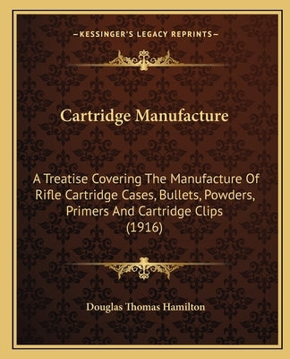 Cartridge Manufacture: A Treatise Covering The Manufacture Of Rifle Cartridge Cases, Bullets, Powders, Primers And Cartridge Clips (1916) by Hamilton, Douglas Thomas