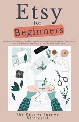 Etsy for Beginners: Your Step-by-Step Guide to Launching, Growing, and Profiting from Your Passion - Learn How to Start, Sell, Market, and by Strategist, The Passive Income