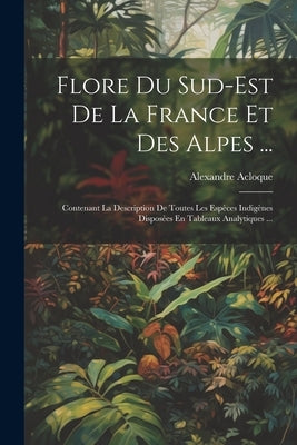 Flore Du Sud-Est De La France Et Des Alpes ...: Contenant La Description De Toutes Les Espèces Indigènes Disposées En Tableaux Analytiques ... by Acloque, Alexandre