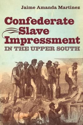 Confederate Slave Impressment in the Upper South by Martinez, Jaime Amanda