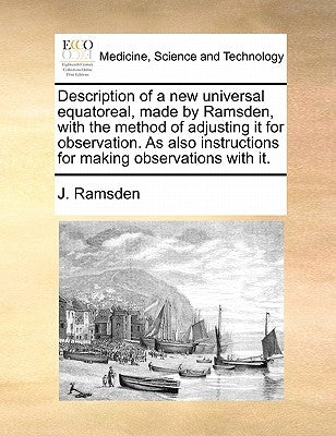Description of a New Universal Equatoreal, Made by Ramsden, with the Method of Adjusting It for Observation. as Also Instructions for Making Observati by Ramsden, J.