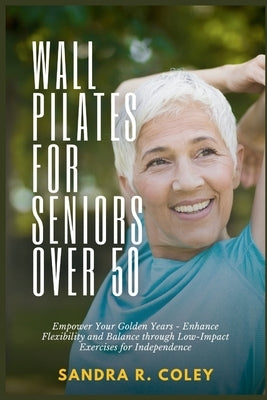 Wall Pilates for Seniors Over 50: Empower Your Golden Years - Enhance Flexibility and Balance through Low-Impact Exercises for Independence by R. Coley, Sandra