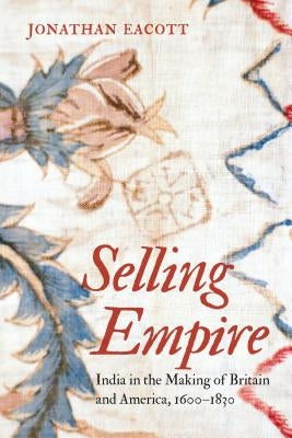 Selling Empire: India in the Making of Britain and America, 1600-1830 by Eacott, Jonathan