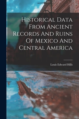 Historical Data From Ancient Records And Ruins Of Mexico And Central America by Hills, Louis Edward