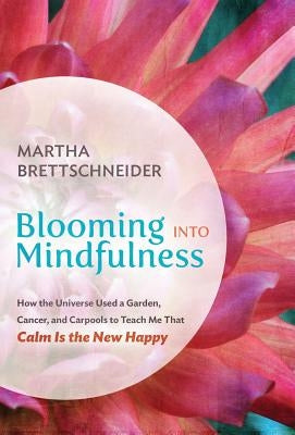 Blooming into Mindfulness: How the Universe Used a Garden, Cancer, and Carpools to Teach Me That Calm Is the New Happy by Brettschneider, Martha