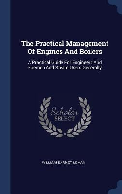 The Practical Management Of Engines And Boilers: A Practical Guide For Engineers And Firemen And Steam Users Generally by William Barnet Le Van