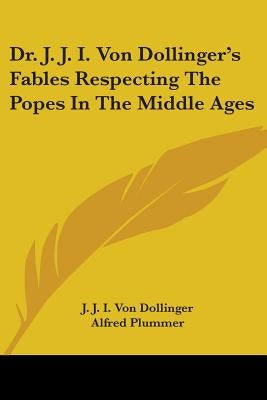 Dr. J. J. I. Von Dollinger's Fables Respecting The Popes In The Middle Ages by Dollinger, J. J. I. Von