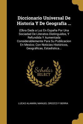 Diccionario Universal De Historia Y De Geografía ...: (Obra Dada a Luz En España Por Una Sociadad De Literatos Distinguidos, Y Refundida Y Aumentada C by AlamÃ¡n, Lucas