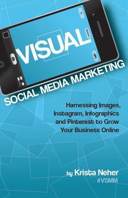 Visual Social Media Marketing: Harnessing Images, Instagram, Infographics and Pinterest to Grow Your Business Online by Neher, Krista