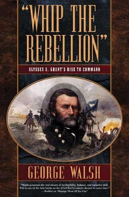 Whip the Rebellion: Ulysses S. Grant's Rise to Command by Walsh, George