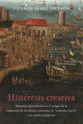 Histéresis Creativa: La Injusticia Distributiva En El Origen de la Cultura Espectacular de la Corte Barroca, El Entremés Nuevo Y La Estética Picaresca by PÃ©rez de LeÃ³n, Vicente