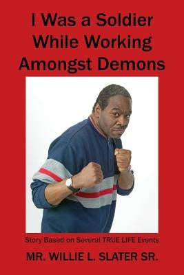 I Was a Soldier While Working Amongst Demons: Story Based on Several TRUE LIFE Events by Slater, Willie L., Sr.