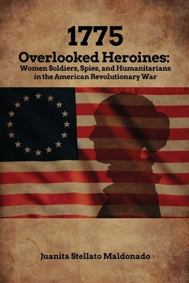 1775: Overlooked Heroines: Women Soldiers, Spies, and Humanitarians in the American Revolutionary War by Maldonado, Juanita Stellato