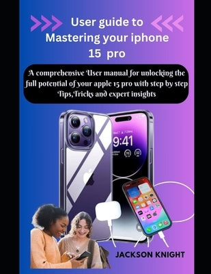 User guide to Mastering your iphone 15 pro: A comprehensive User manual for unlocking the full potential of your apple 15 pro with step by step Tips, by Knight, Jackson